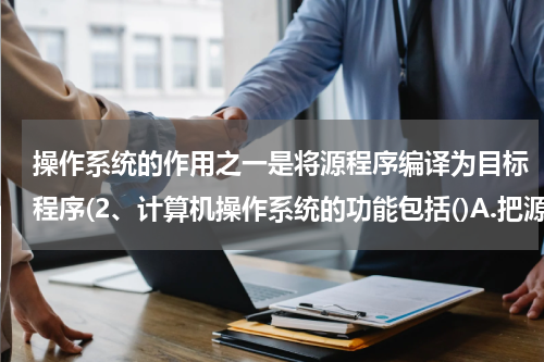 操作系统的作用之一是将源程序编译为目标程序(2、计算机操作系统的功能包括()A.把源程序代码转换成目标代码B.实现用户和计算机之间的借口)