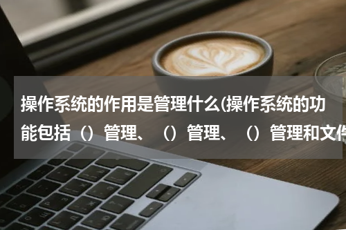 操作系统的作用是管理什么(操作系统的功能包括（）管理、（）管理、（）管理和文件管理？)