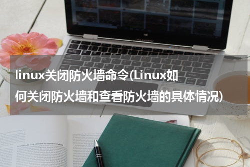 linux关闭防火墙命令(Linux如何关闭防火墙和查看防火墙的具体情况)