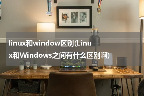 linux和window区别(Linux和Windows之间有什么区别啊)