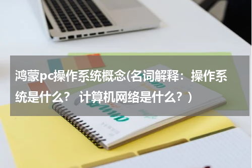 鸿蒙pc操作系统概念(名词解释：操作系统是什么？ 计算机网络是什么？)