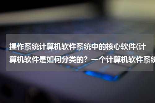 操作系统计算机软件系统中的核心软件(计算机软件是如何分类的？一个计算机软件系统主要由什么组成？)