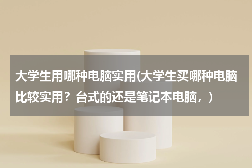 大学生用哪种电脑实用(大学生买哪种电脑比较实用？台式的还是笔记本电脑，)