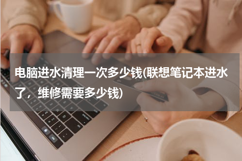 电脑进水清理一次多少钱(联想笔记本进水了，维修需要多少钱)
