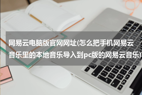 网易云电脑版官网网址(怎么把手机网易云音乐里的本地音乐导入到pc版的网易云音乐)