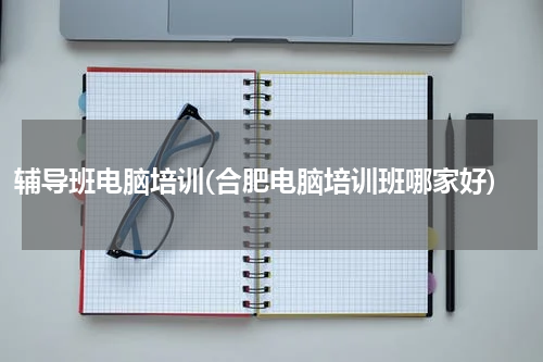 辅导班电脑培训(合肥电脑培训班哪家好)