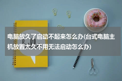 电脑放久了启动不起来怎么办(台式电脑主机放置太久不用无法启动怎么办)