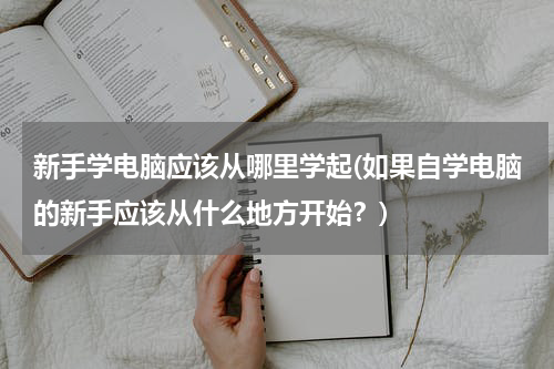 新手学电脑应该从哪里学起(如果自学电脑的新手应该从什么地方开始？)