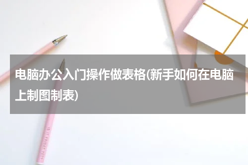 电脑办公入门操作做表格(新手如何在电脑上制图制表)