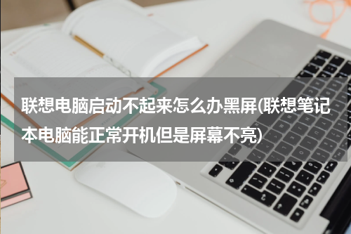 联想电脑启动不起来怎么办黑屏(联想笔记本电脑能正常开机但是屏幕不亮)