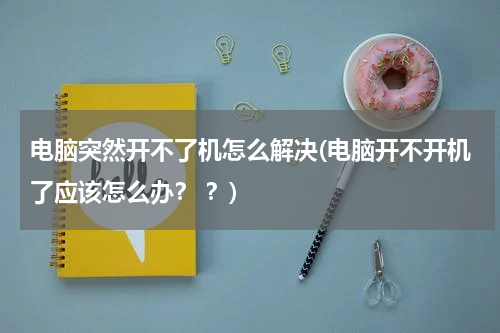 电脑突然开不了机怎么解决(电脑开不开机了应该怎么办？ ？)