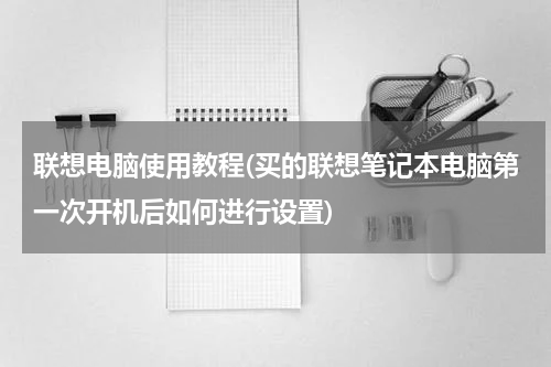 联想电脑使用教程(买的联想笔记本电脑第一次开机后如何进行设置)