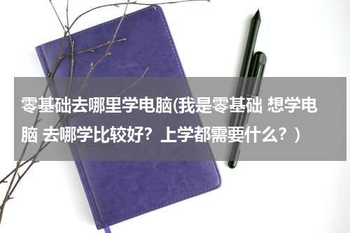 零基础去哪里学电脑(我是零基础 想学电脑 去哪学比较好？上学都需要什么？)