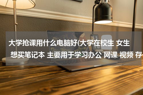 大学抢课用什么电脑好(大学在校生 女生 想买笔记本 主要用于学习办公 网课 视频 存一些学习资料 不玩游戏 什么笔记本好)