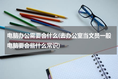 电脑办公需要会什么(去办公室当文员一般电脑要会些什么常识)