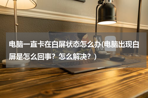 电脑一直卡在白屏状态怎么办(电脑出现白屏是怎么回事？怎么解决？)