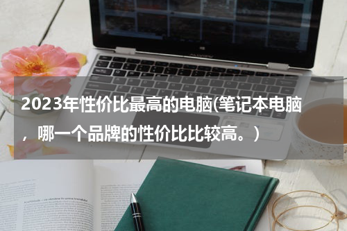 2023年性价比最高的电脑(笔记本电脑，哪一个品牌的性价比比较高。)