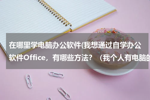 在哪里学电脑办公软件(我想通过自学办公软件Office，有哪些方法？（我个人有电脑的）)