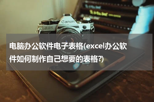 电脑办公软件电子表格(excel办公软件如何制作自己想要的表格?)