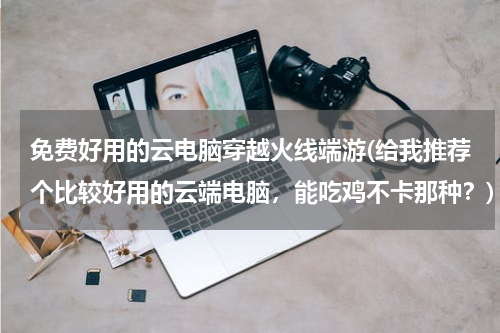免费好用的云电脑穿越火线端游(给我推荐个比较好用的云端电脑，能吃鸡不卡那种？)
