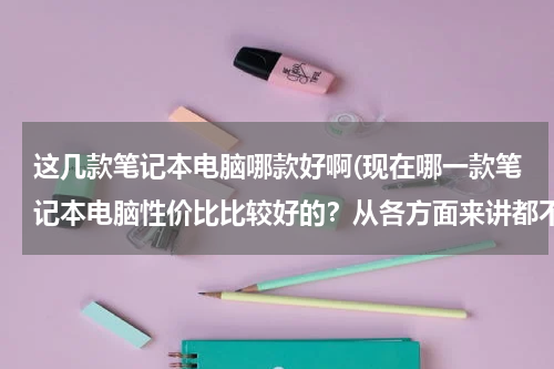 这几款笔记本电脑哪款好啊(现在哪一款笔记本电脑性价比比较好的？从各方面来讲都不错的...性能、外观、价格、不要商务型的。)