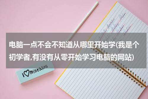 电脑一点不会不知道从哪里开始学(我是个初学者,有没有从零开始学习电脑的网站)