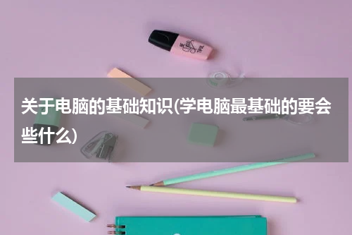 关于电脑的基础知识(学电脑最基础的要会些什么)
