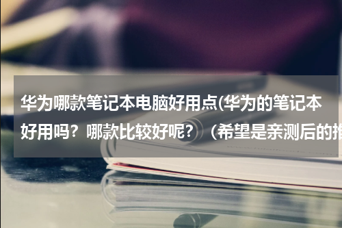华为哪款笔记本电脑好用点(华为的笔记本好用吗？哪款比较好呢？（希望是亲测后的推荐）)