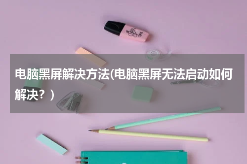 电脑黑屏解决方法(电脑黑屏无法启动如何解决？)