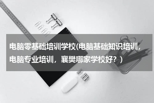 电脑零基础培训学校(电脑基础知识培训，电脑专业培训，襄樊哪家学校好？)