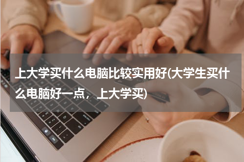 上大学买什么电脑比较实用好(大学生买什么电脑好一点，上大学买)