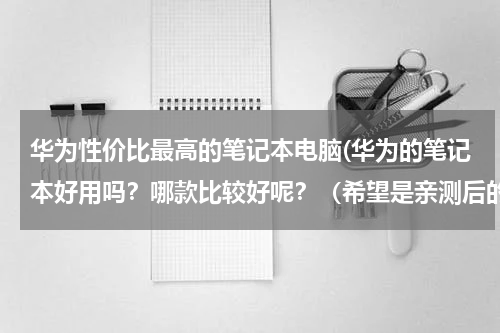 华为性价比最高的笔记本电脑(华为的笔记本好用吗？哪款比较好呢？（希望是亲测后的推荐）)