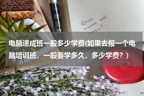 电脑速成班一般多少学费(如果去报一个电脑培训班，一般要学多久，多少学费？)