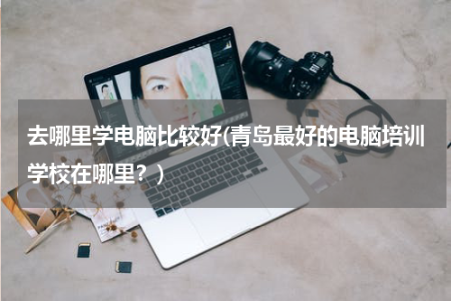 去哪里学电脑比较好(青岛最好的电脑培训学校在哪里？)