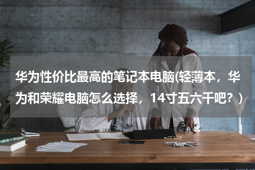 华为性价比最高的笔记本电脑(轻薄本，华为和荣耀电脑怎么选择，14寸五六千吧？)