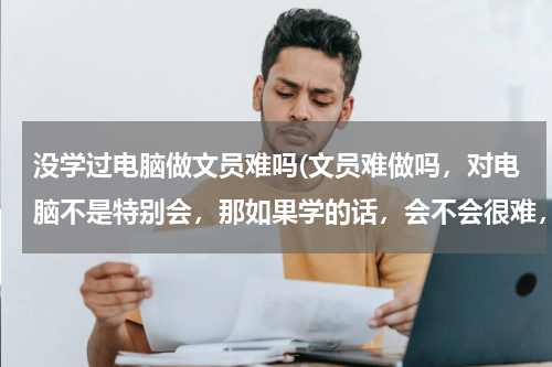 没学过电脑做文员难吗(文员难做吗，对电脑不是特别会，那如果学的话，会不会很难，各位建议一下)