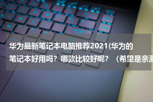 华为最新笔记本电脑推荐2021(华为的笔记本好用吗？哪款比较好呢？（希望是亲测后的推荐）)