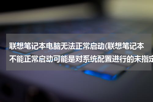 联想笔记本电脑无法正常启动(联想笔记本不能正常启动可能是对系统配置进行的未指定的更改导致了该问题)