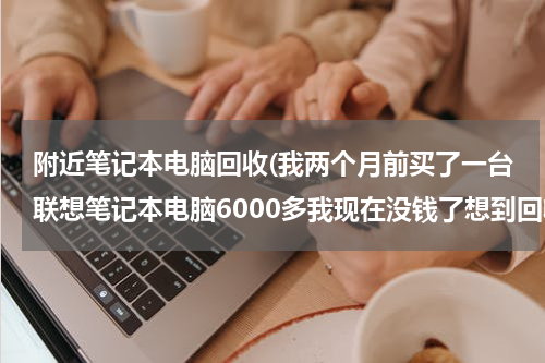附近笔记本电脑回收(我两个月前买了一台联想笔记本电脑6000多我现在没钱了想到回收电脑的地方卖了能卖多少钱请各位朋友帮)
