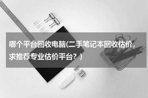 哪个平台回收电脑(二手笔记本回收估价，求推荐专业估价平台？)
