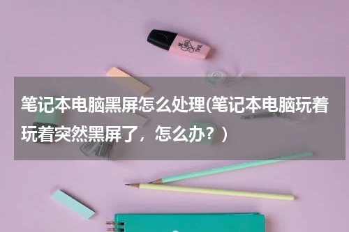 笔记本电脑黑屏怎么处理(笔记本电脑玩着玩着突然黑屏了，怎么办？)