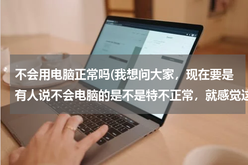 不会用电脑正常吗(我想问大家，现在要是有人说不会电脑的是不是特不正常，就感觉这个人快out了)