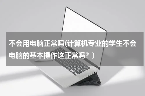 不会用电脑正常吗(计算机专业的学生不会电脑的基本操作这正常吗？)