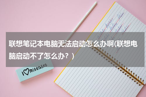 联想笔记本电脑无法启动怎么办啊(联想电脑启动不了怎么办？)