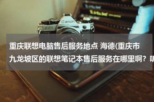 重庆联想电脑售后服务地点 海德(重庆市九龙坡区的联想笔记本售后服务在哪里啊？听说要搬迁了)