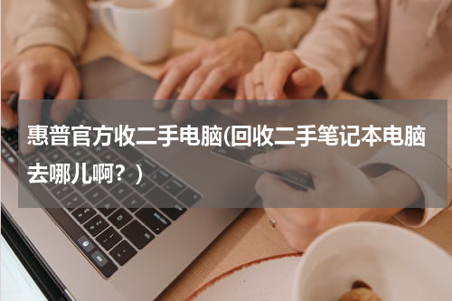 惠普官方收二手电脑(回收二手笔记本电脑去哪儿啊？)