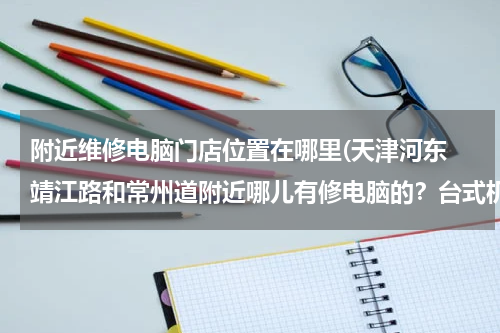 附近维修电脑门店位置在哪里(天津河东 靖江路和常州道附近哪儿有修电脑的？台式机。要具体位置。)