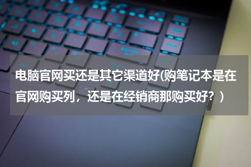电脑官网买还是其它渠道好(购笔记本是在官网购买列，还是在经销商那购买好？)