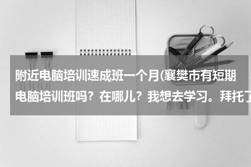 附近电脑培训速成班一个月(襄樊市有短期电脑培训班吗？在哪儿？我想去学习。拜托了！)