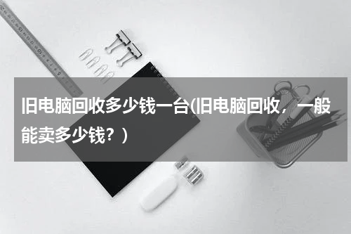 旧电脑回收多少钱一台(旧电脑回收，一般能卖多少钱？)